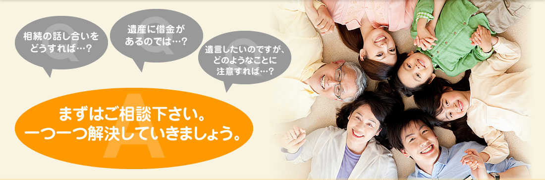 「相続の話し合いをどうすれば・・・？」「遺産に借金があるのでは・・・？」「遺言したいのですが、どのようなことに注意すれば・・・？」まずはご相談下さい。一つ一つ解決していきましょう。